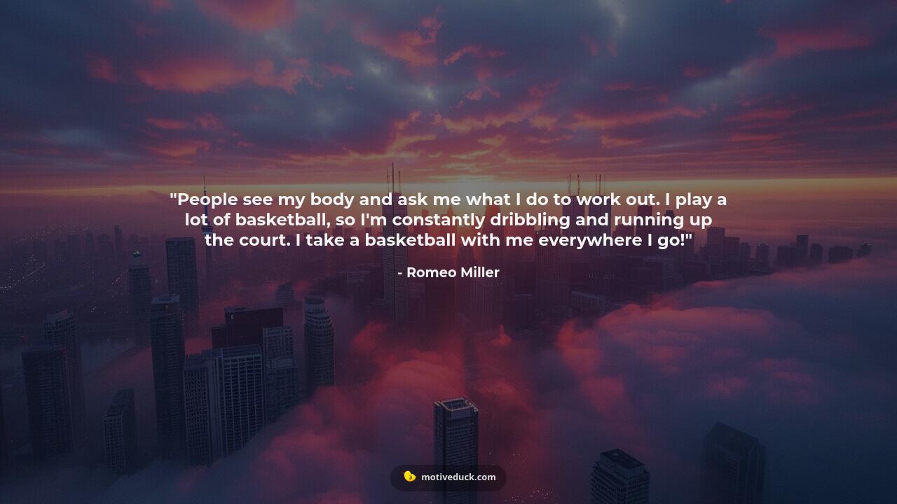 People see my body and ask me what I do to work out. I play a lot of basketball, so I'm constantly dribbling and running up the court. I take a basketball with me everywhere I go! by Romeo Miller