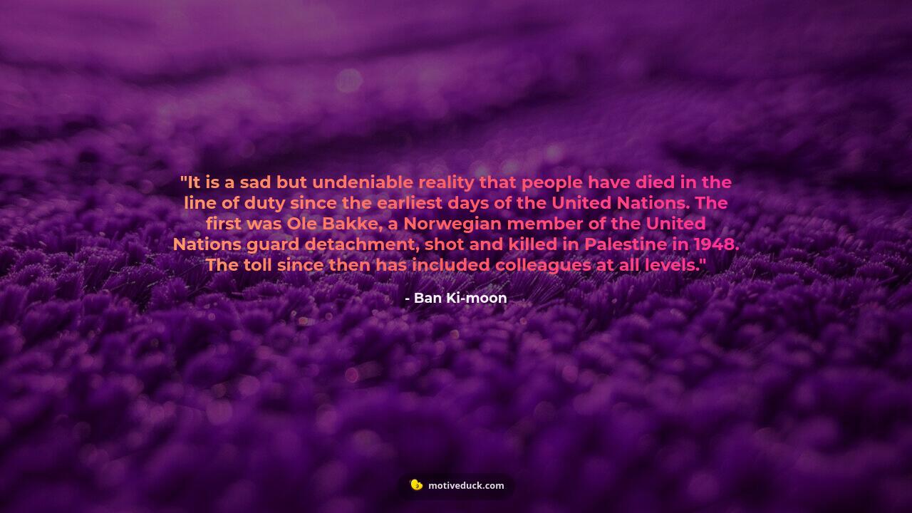 It is a sad but undeniable reality that people have died in the line of duty since the earliest days of the United Nations. The first was Ole Bakke, a Norwegian member of the United Nations guard detachment, shot and killed in Palestine in 1948. The toll since then has included colleagues at all levels. by Ban Ki-moon