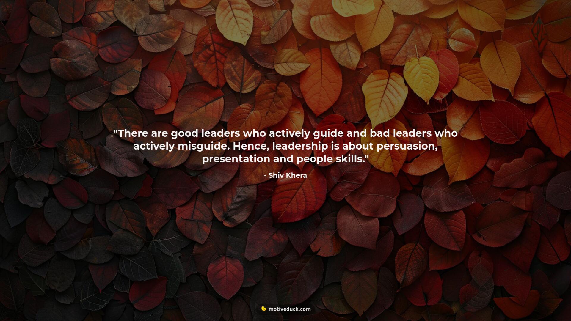 There are good leaders who actively guide and bad leaders who actively misguide. Hence, leadership is about persuasion, presentation and people skills. by Shiv Khera