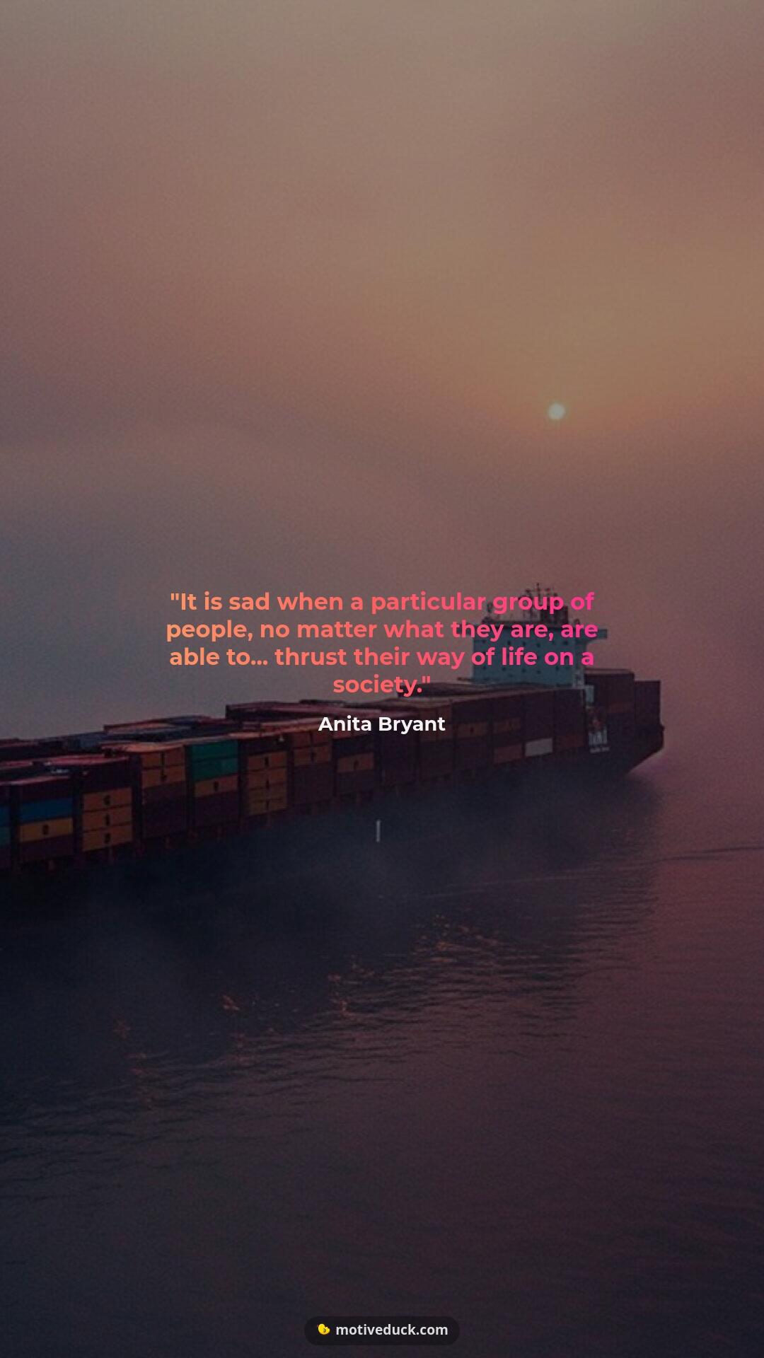 It is sad when a particular group of people, no matter what they are, are able to... thrust their way of life on a society. by Anita Bryant