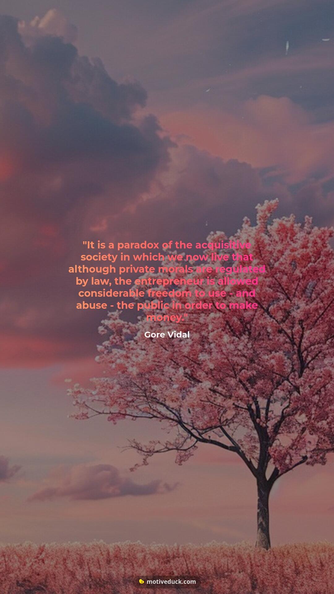 It is a paradox of the acquisitive society in which we now live that although private morals are regulated by law, the entrepreneur is allowed considerable freedom to use - and abuse - the public in order to make money.